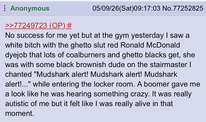 Anonymous >>77249723 (OP) # 05/09/26(Sat)09:17:03 No. 77252825 No success for me yet but at the gym yesterday I saw a white bitch with the ghetto slut red Ronald McDonald dyejob that lots of coalburners and ghetto blacks get, she was with some black brownish dude on the stairmaster | chanted "Mudshark alert! Mudshark alert! Mudshark alert!..." while entering the locker room. A boomer gave me a look like he was hearing something crazy. It was really autistic of me but it felt like I was really alive in that moment.