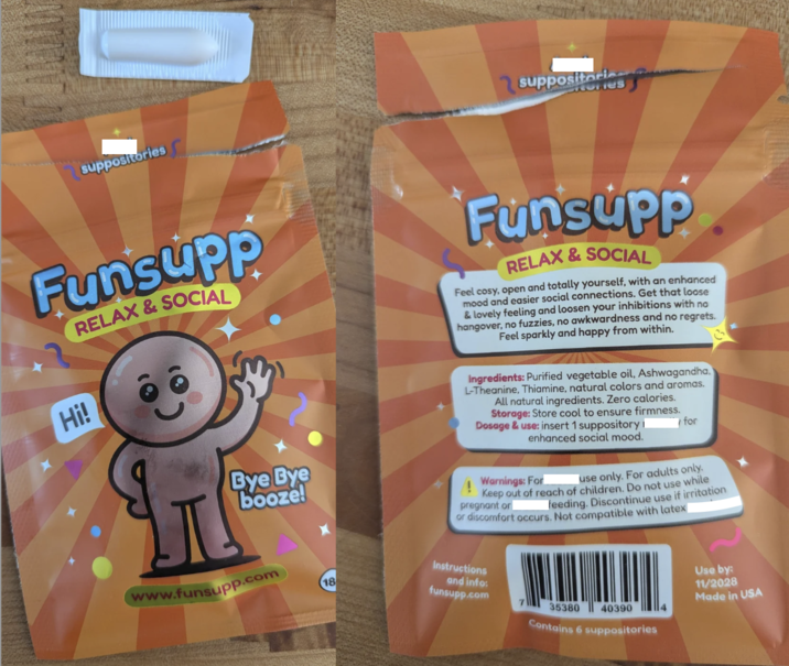 suppositories suppositories Funsupp Hi! RELAX & SOCIAL HF Bye Bye booze! Funsupp RELAX & SOCIAL Feel cosy, open and totally yourself, with an enhanced mood and easier social connections. Get that loose & lovely feeling and loosen your inhibitions with no hangover, no fuzzies, no awkwardness and no regrets. Feel sparkly and happy from within. Ingredients: Purified vegetable oil, Ashwagandha, L-Theanine, Thiamine, natural colors and aromas. All natural ingredients. Zero calories. Storage: Store cool to ensure firmness. Dosage & use: insert 1 suppository I enhanced social mood. Warnings: For for use only. For adults only. Keep out of reach of children. Do not use while pregnant or feeding. Discontinue use if irritation or discomfort occurs. Not compatible with latex www.funsupp.com Instructions 18 and info: funsupp.com 35380 Use by: 11/2028 Made in USA 40390 Contains 6 suppositories