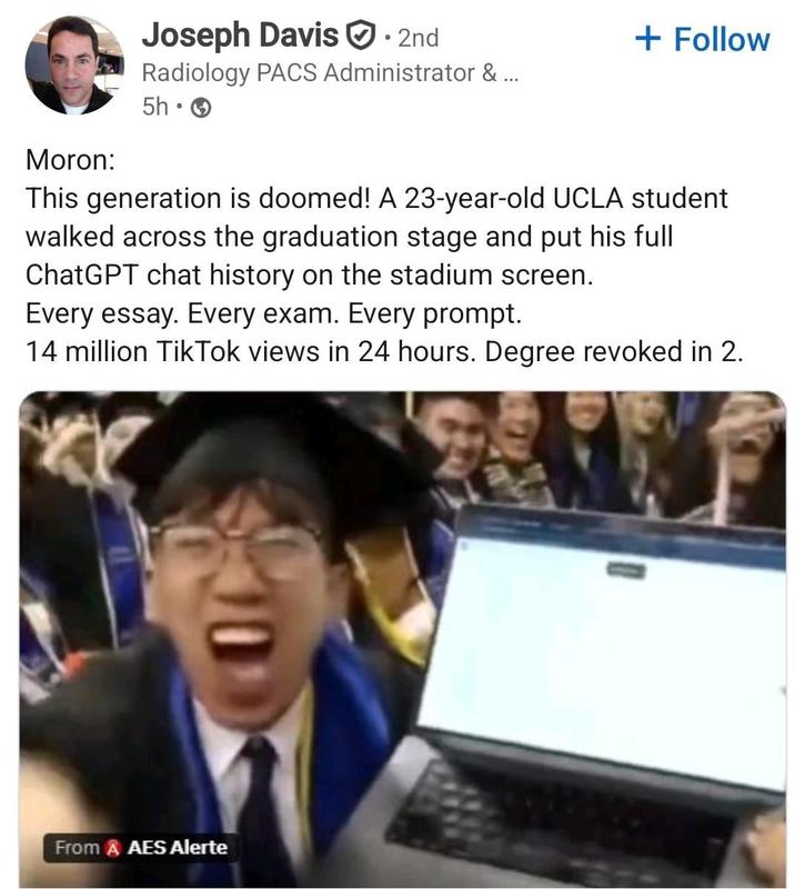 Moron: Joseph Davis · 2nd Radiology PACS Administrator & ... 5h + Follow This generation is doomed! A 23-year-old UCLA student walked across the graduation stage and put his full ChatGPT chat history on the stadium screen. Every essay. Every exam. Every prompt. 14 million Tik Tok views in 24 hours. Degree revoked in 2. From & AES Alerte
