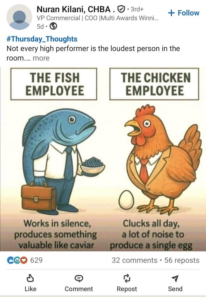 Nuran Kilani, CHBA. 3rd+ VP Commercial | COO |Multi Awards Winni... 5d • + Follow #Thursday_Thoughts Not every high performer is the loudest person in the room.... more THE FISH EMPLOYEE THE CHICKEN EMPLOYEE Works in silence, produces something valuable like caviar CG 629 Clucks all day, a lot of noise to produce a single egg 32 comments • 56 reposts ៨ Like Comment Repost Send
