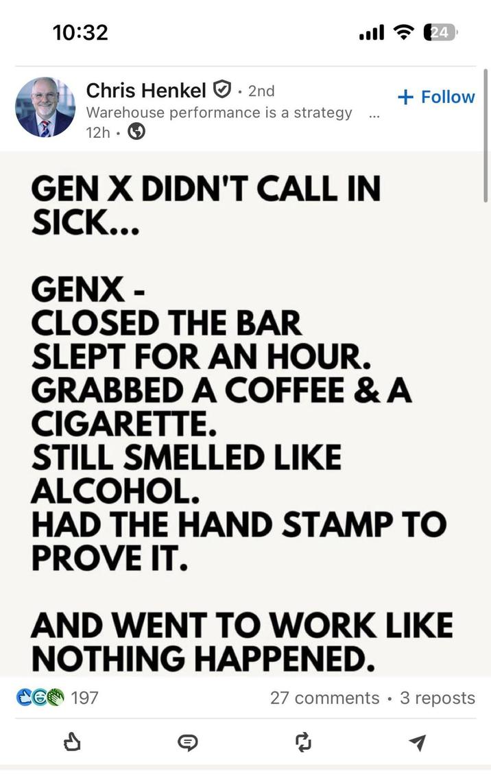 10:32 Chris Henkel . 2nd Warehouse performance is a strategy 12h .. ଚ 24 GEN X DIDN'T CALL IN SICK... GENX- + Follow CLOSED THE BAR SLEPT FOR AN HOUR. GRABBED A COFFEE & A C--------. STILL SMELLED LIKE ALCOHOL. HAD THE HAND STAMP TO PROVE IT. AND WENT TO WORK LIKE NOTHING HAPPENED. CG 197 d 27 comments • 3 reposts ៨