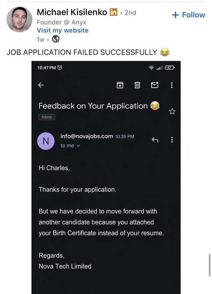 Michael Kisilenko in ⚫ 2nd + Follow Founder @Anyx Visit my website 1w JOB APPLICATION FAILED SUCCESSFULLY 10:47 PM Feedback on Your Application Inbox N info@novajobs.com 10:35 PM to me v Hi Charles, Thanks for your application. But we have decided to move forward with another candidate because you attached your Birth Certificate instead of your resume. Regards, Nova Tech Limited ☆
