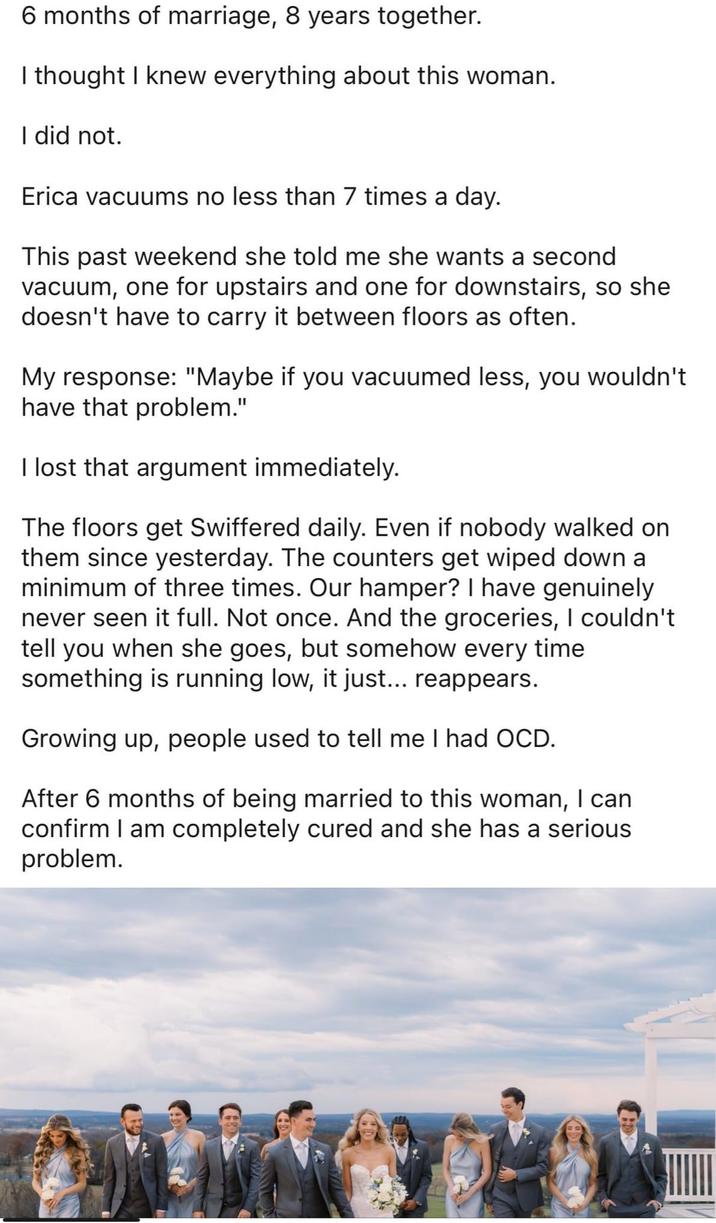 6 months of marriage, 8 years together. I thought I knew everything about this woman. I did not. Erica vacuums no less than 7 times a day. This past weekend she told me she wants a second vacuum, one for upstairs and one for downstairs, so she doesn't have to carry it between floors as often. My response: "Maybe if you vacuumed less, you wouldn't have that problem." I lost that argument immediately. The floors get Swiffered daily. Even if nobody walked on them since yesterday. The counters get wiped down a minimum of three times. Our hamper? I have genuinely never seen it full. Not once. And the groceries, I couldn't tell you when she goes, but somehow every time something is running low, it just... reappears. Growing up, people used to tell me I had OCD. After 6 months of being married to this woman, I can confirm I am completely cured and she has a serious problem.