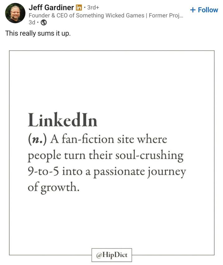 • Jeff Gardiner in ⚫ 3rd+ Founder & CEO of Something Wicked Games | Former Proj... 3d This really sums it up. LinkedIn (n.) A fan-fiction site where people turn their soul-crushing 9-to-5 into a passionate journey of growth. @HipDict + Follow