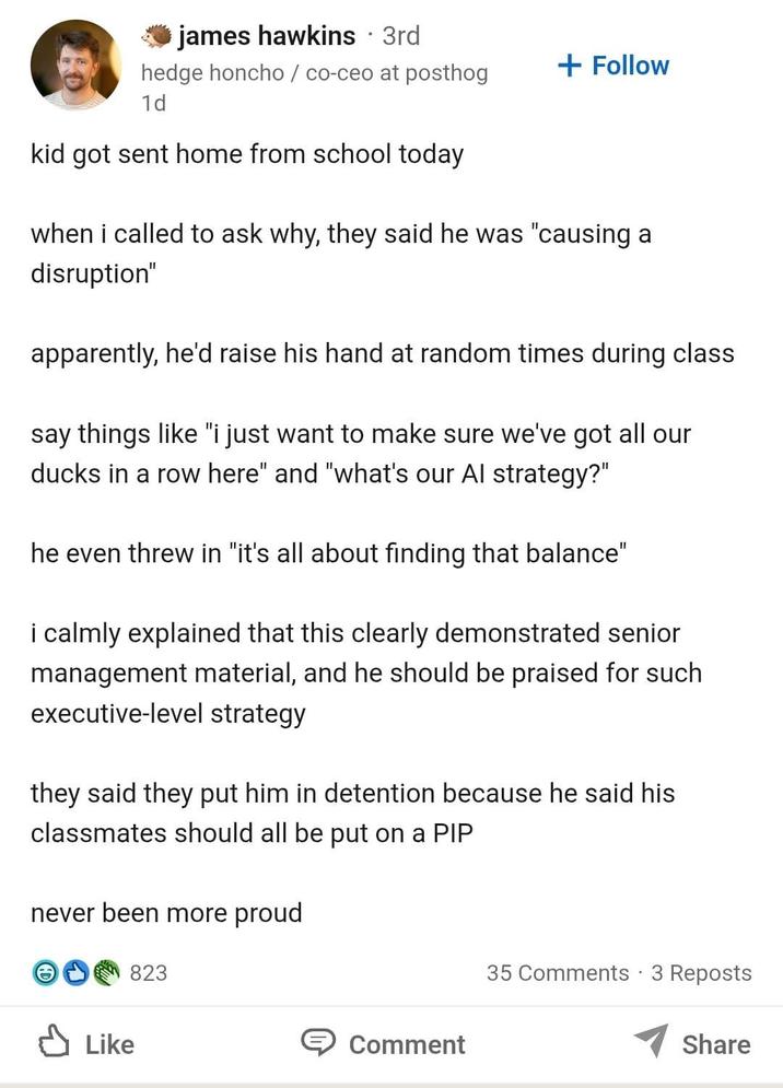 james hawkins ⚫ 3rd hedge honcho / co-ceo at posthog 1d kid got sent home from school today + Follow when i called to ask why, they said he was "causing a disruption" apparently, he'd raise his hand at random times during class say things like "i just want to make sure we've got all our ducks in a row here" and "what's our Al strategy?" he even threw in "it's all about finding that balance" i calmly explained that this clearly demonstrated senior management material, and he should be praised for such executive-level strategy they said they put him in detention because he said his classmates should all be put on a PIP never been more proud 823 Like 35 Comments - 3 Reposts Comment Share