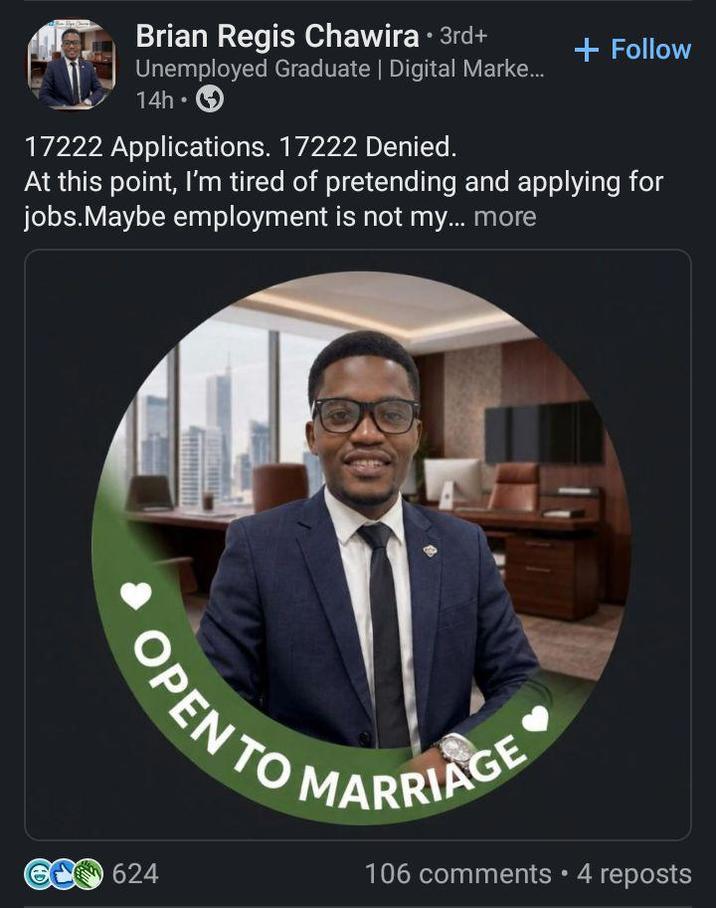 Brian Regis Chawira ⚫ 3rd+ Unemployed Graduate | Digital Marke... 14h⚫ 17222 Applications. 17222 Denied. + Follow At this point, I'm tired of pretending and applying for jobs.Maybe employment is not my... more OPEN TO MARRIAGE 624 106 comments • 4 reposts