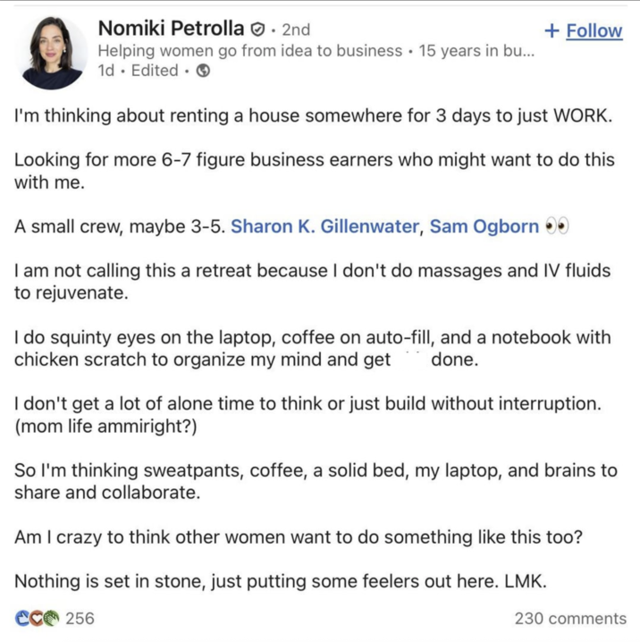 Nomiki Petrolla. 2nd • Helping women go from idea to business 15 years in bu... 1d. Edited. + Follow I'm thinking about renting a house somewhere for 3 days to just WORK. Looking for more 6-7 figure business earners who might want to do this with me. A small crew, maybe 3-5. Sharon K. Gillenwater, Sam Ogborn >> I am not calling this a retreat because I don't do massages and IV fluids to rejuvenate. I do squinty eyes on the laptop, coffee on auto-fill, and a notebook with chicken scratch to organize my mind and get done. I don't get a lot of alone time to think or just build without interruption. (mom life ammiright?) So I'm thinking sweatpants, coffee, a solid bed, my laptop, and brains to share and collaborate. Am I crazy to think other women want to do something like this too? Nothing is set in stone, just putting some feelers out here. LMK. CC256 230 comments