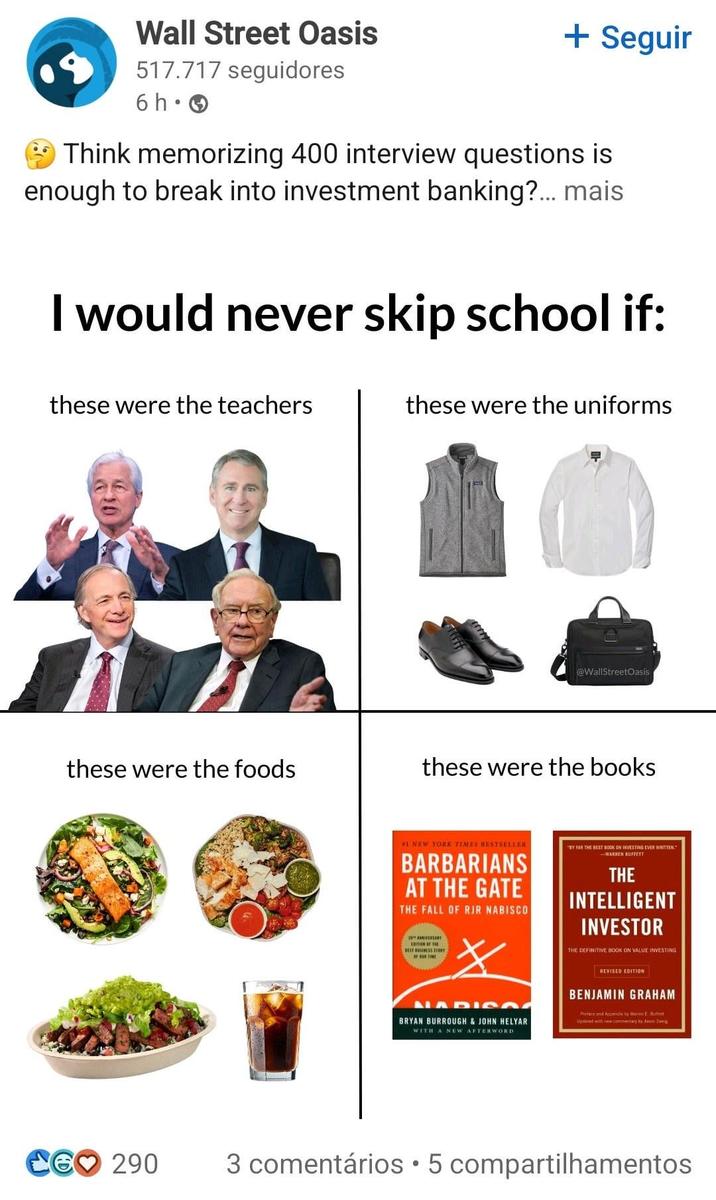 Wall Street Oasis 517.717 seguidores + Seguir 6h • Think memorizing 400 interview questions is enough to break into investment banking?... mais I would never skip school if: these were the teachers these were the uniforms these were the foods @WallStreetOasis these were the books #1 NEW YORK TIMES BESTSELLER BARBARIANS AT THE GATE THE FALL OF RJR NABISCO OF BOX TIME STORY キ MADIS BRYAN BURROUGH & JOHN HELYAR WITH A NEW AFTERWORD "BY FAR THE BEST BOOK ON INVESTING EVER WRITTEN." WARREN BUFFETT THE INTELLIGENT INVESTOR THE DEFINITIVE BOOK ON VALUE INVESTING REVISED EDITION BENJAMIN GRAHAM Pretend Appen by Ween Be Updated with new commemary by Jason CG♡ 290 . 3 comentários 5 compartilhamentos