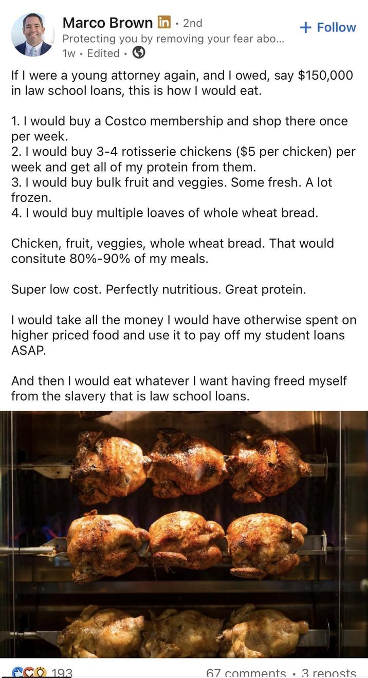 Marco Brown in. 2nd Protecting you by removing your fear abo... 1w. Edited. + Follow If I were a young attorney again, and I owed, say $150,000 in law school loans, this is how I would eat. 1. I would buy a Costco membership and shop there once per week. 2. I would buy 3-4 rotisserie chickens ($5 per chicken) per week and get all of my protein from them. 3. I would buy bulk fruit and veggies. Some fresh. A lot frozen. 4. I would buy multiple loaves of whole wheat bread. Chicken, fruit, veggies, whole wheat bread. That would consitute 80%-90% of my meals. Super low cost. Perfectly nutritious. Great protein. I would take all the money I would have otherwise spent on higher priced food and use it to pay off my student loans ASAP. And then I would eat whatever I want having freed myself from the slavery that is law school loans. CO 193 67 comments 3 reposts •