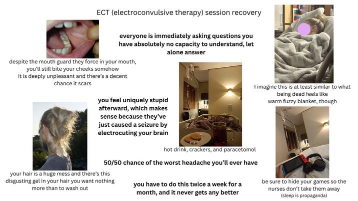 ECT (electroconvulsive therapy) session recovery everyone is immediately asking questions you have absolutely no capacity to understand, let alone answer despite the mouth guard they force in your mouth, you'll still bite your cheeks somehow it is deeply unpleasant and there's a decent chance it scars you feel uniquely stupid afterward, which makes sense because they've just caused a seizure by electrocuting your brain 1 hot drink, crackers, and paracetomol I imagine this is at least similar to what being dead feels like warm fuzzy blanket, though 50/50 chance of the worst headache you'll ever have your hair is a huge mess and there's this disgusting gel in your hair you want nothing more than to wash out you have to do this twice a week for a month, and it never gets any better be sure to hide your games so the nurses don't take them away (sleep is propaganda)