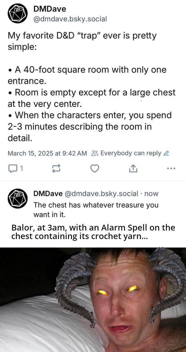 20 DMDave @dmdave.bsky.social My favorite D&D "trap" ever is pretty simple: • A 40-foot square room with only one entrance. • Room is empty except for a large chest at the very center. • When the characters enter, you spend 2-3 minutes describing the room in detail. March 15, 2025 at 9:42 AM Everybody can reply 1 ... 20 DMDave @dmdave.bsky.social . now The chest has whatever treasure you want in it. Balor, at 3am, with an Alarm Spell on the chest containing its crochet yarn...