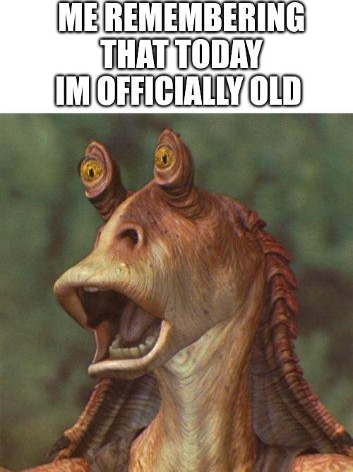 ME REMEMBERING THAT TODAY IM OFFICIALLY OLD