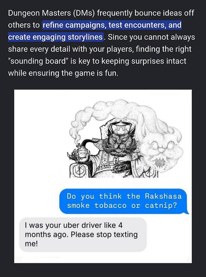 Dungeon Masters (DMS) frequently bounce ideas off others to refine campaigns, test encounters, and create engaging storylines. Since you cannot always share every detail with your players, finding the right "sounding board" is key to keeping surprises intact while ensuring the game is fun. Do you think the Rakshasa smoke tobacco or catnip? I was your uber driver like 4 months ago. Please stop texting me!