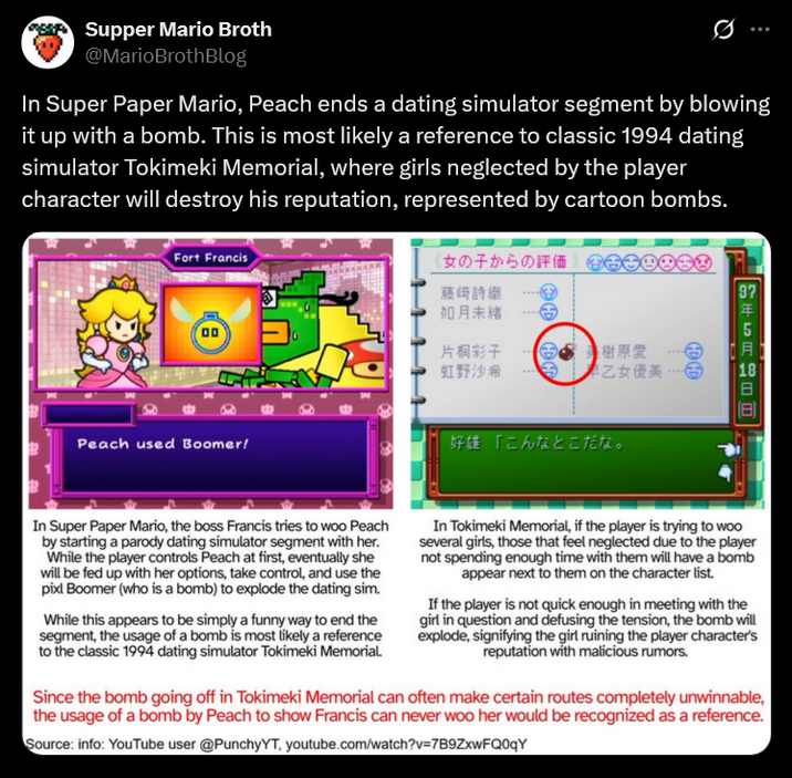 Supper Mario Broth @MarioBrothBlog 0 In Super Paper Mario, Peach ends a dating simulator segment by blowing it up with a bomb. This is most likely a reference to classic 1994 dating simulator Tokimeki Memorial, where girls neglected by the player character will destroy his reputation, represented by cartoon bombs. Fort Francis 00 Peach used Boomer! 女の子からの評価 藤崎詩織 如月未緒 片桐彩子 虹野沙希 DA 美樹原愛 早乙女優美, 好雄「こんなとこだな。 97 1年5月 In Super Paper Mario, the boss Francis tries to woo Peach by starting a parody dating simulator segment with her. While the player controls Peach at first, eventually she will be fed up with her options, take control, and use the pixl Boomer (who is a bomb) to explode the dating sim. While this appears to be simply a funny way to end the segment, the usage of a bomb is most likely a reference to the classic 1994 dating simulator Tokimeki Memorial. In Tokimeki Memorial, if the player is trying to woo several girls, those that feel neglected due to the player not spending enough time with them will have a bomb appear next to them on the character list. If the player is not quick enough in meeting with the girl in question and defusing the tension, the bomb will explode, signifying the girl ruining the player character's reputation with malicious rumors. Since the bomb going off in Tokimeki Memorial can often make certain routes completely unwinnable, the usage of a bomb by Peach to show Francis can never woo her would be recognized as a reference. Source: info: YouTube user @PunchyYT, youtube.com/watch?v=7B9ZxwFQ0qY