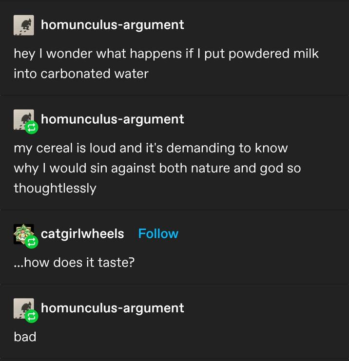 homunculus-argument hey I wonder what happens if I put powdered milk into carbonated water homunculus-argument my cereal is loud and it's demanding to know why I would sin against both nature and god so thoughtlessly catgirlwheels Follow ...how does it taste? bad homunculus-argument