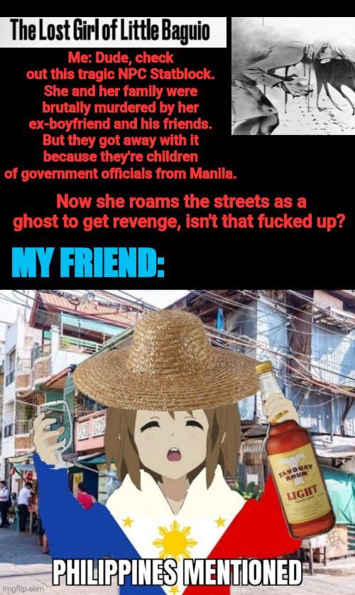 The Lost Girl of Little Baguio Me: Dude, check out this tragic NPC Statblock. She and her family were brutally murdered by her ex-boyfriend and his friends. But they got away with it because they're children of government officials from Manila. Now she roams the streets as a ghost to get revenge, isn't that f----- up? MY FRIEND: imgflip.com TANDUAY RHUM PHILIPPINES MENTIONED LIGHT