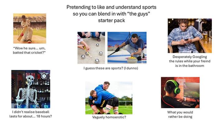 "Wow he sure... um, batted that cricket?" Pretending to like and understand sports so you can blend in with "the guys" starter pack I guess these are sports? (I dunno) DUQUESNEL DN I didn't realise baseball lasts for about... 18 hours? Vaguely homoerotic? Desperately Googling the rules while your freind is in the bathroom What you would rather be doing