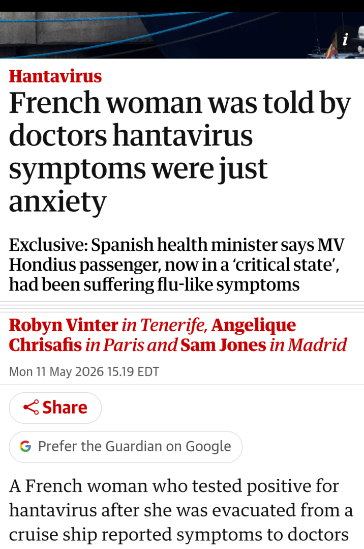 Hantavirus French woman was told by doctors hantavirus symptoms were just anxiety Exclusive: Spanish health minister says MV Hondius passenger, now in a 'critical state', had been suffering flu-like symptoms Robyn Vinter in Tenerife, Angelique Chrisafis in Paris and Sam Jones in Madrid Mon 11 May 2026 15.19 EDT Share G Prefer the Guardian on Google A French woman who tested positive for hantavirus after she was evacuated from a cruise ship reported symptoms to doctors 2.