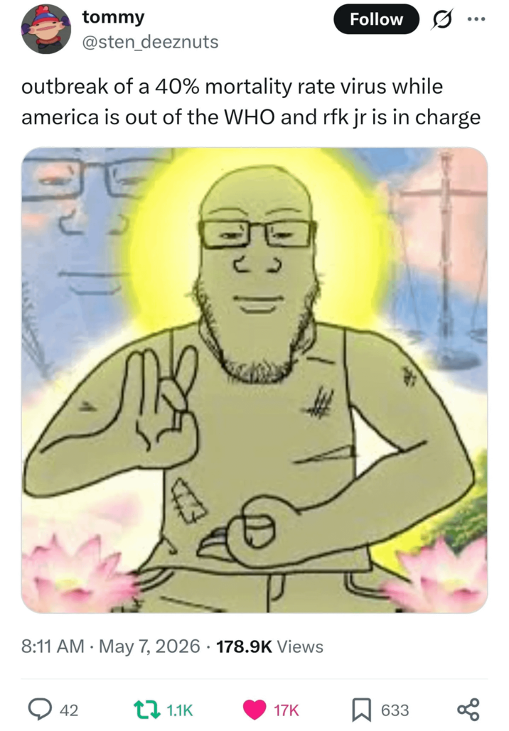 tommy Follow 0 @sten_deeznuts outbreak of a 40% mortality rate virus while america is out of the WHO and rfk jr is in charge • 8:11 AM May 7, 2026 178.9K Views 42 ta 1.1K 17K 633 80