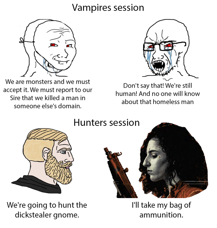 Vampires session We are monsters and we must accept it. We must report to our Sire that we killed a man in someone else's domain. Don't say that! We're still human! And no one will know about that homeless man Hunters session We're going to hunt the dickstealer gnome. I'll take my bag of ammunition.