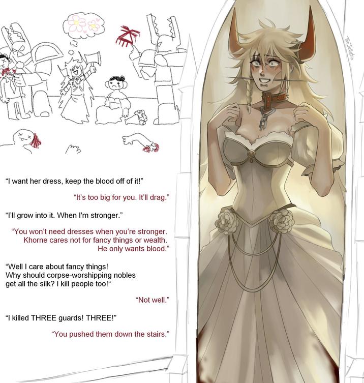 раз "I want her dress, keep the blood off of it!" "It's too big for you. It'll drag." "I'll grow into it. When I'm stronger." "You won't need dresses when you're stronger. Khorne cares not for fancy things or wealth. He only wants blood." "Well I care about fancy things! Why should corpse-worshipping nobles get all the silk? I kill people too!" "Not well." "I killed THREE guards! THREE!" "You pushed them down the stairs." The Jellatin