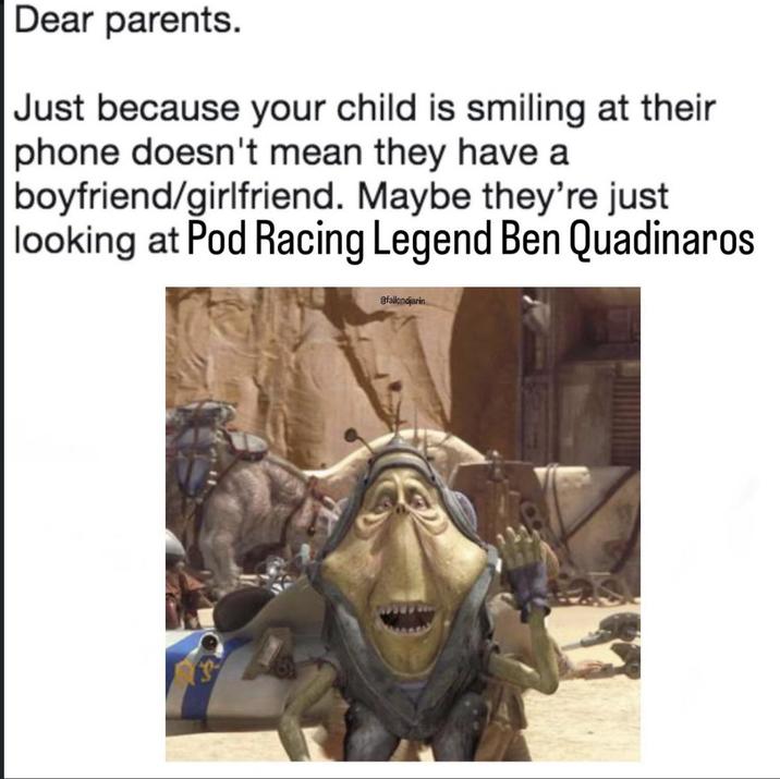 Dear parents. Just because your child is smiling at their phone doesn't mean they have a boyfriend/girlfriend. Maybe they're just looking at Pod Racing Legend Ben Quadinaros @fallondjarin
