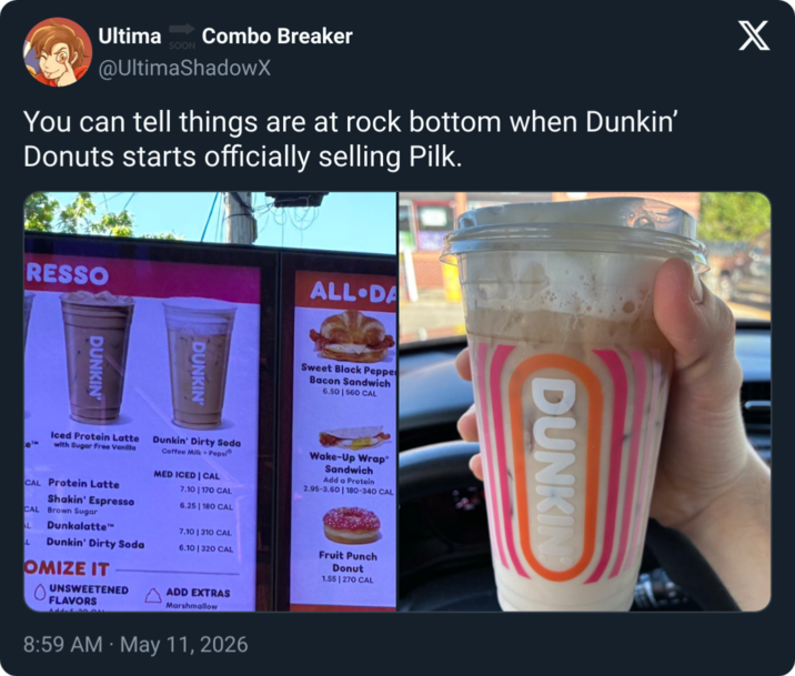 Ultima Combo Breaker SOON @UltimaShadowX You can tell things are at rock bottom when Dunkin' Donuts starts officially selling Pilk. RESSO DUNKIN' DUNKIN' ALL DA Sweet Black Peppe Bacon Sandwich 6.50 | 560 CAL e Iced Protein Latte with Sugar Free Vanilla CAL Protein Latte Shakin' Espresso CAL Brown Sugar L Dunkalatte L Dunkin' Dirty Soda Dunkin' Dirty Soda Coffee Milk Pepsi MED ICED | CAL 7.10 | 170 CAL 6.25 | 180 CAL 7.10 | 310 CAL 6.10 | 320 CAL Wake-Up Wrap® Sandwich Add a Protein 2.95-3.60 | 180-340 CAL OMIZE IT UNSWEETENED FLAVORS ADD EXTRAS Marshmallow 8:59 AM May 11, 2026 Fruit Punch Donut 1.55 | 270 CAL DUNKIN X