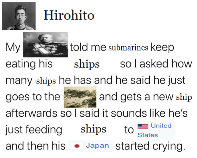 Hirohito told me submarines keep My eating his ships so I asked how many ships he has and he said he just goes to the and gets a new ship afterwards so I said it sounds like he's just feeding ships to United States and then his Japan started crying.