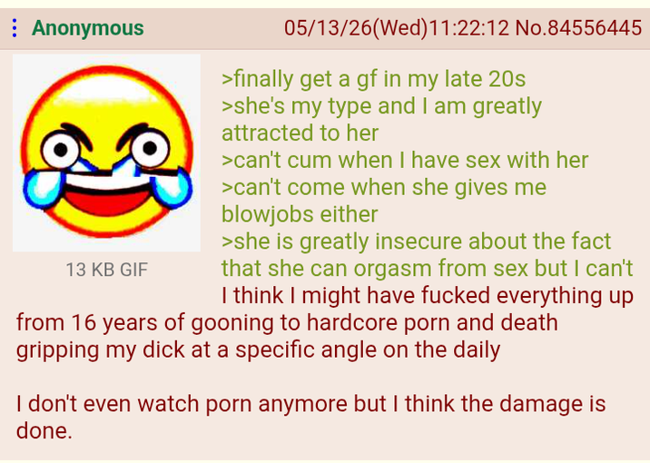 Anonymous 13 KB GIF 05/13/26(Wed)11:22:12 No.84556445 >finally get a gf in my late 20s >she's my type and I am greatly attracted to her >can't c-- when I have sex with her >can't come when she gives me b------- either >she is greatly insecure about the fact that she can orgasm from sex but I can't I think I might have f----- everything up from 16 years of gooning to hardcore p--- and death gripping my d--- at a specific angle on the daily I don't even watch p--- anymore but I think the damage is done.