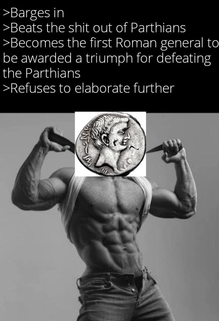 >Barges in >Beats the s--- out of Parthians >Becomes the first Roman general to be awarded a triumph for defeating the Parthians >Refuses to elaborate further