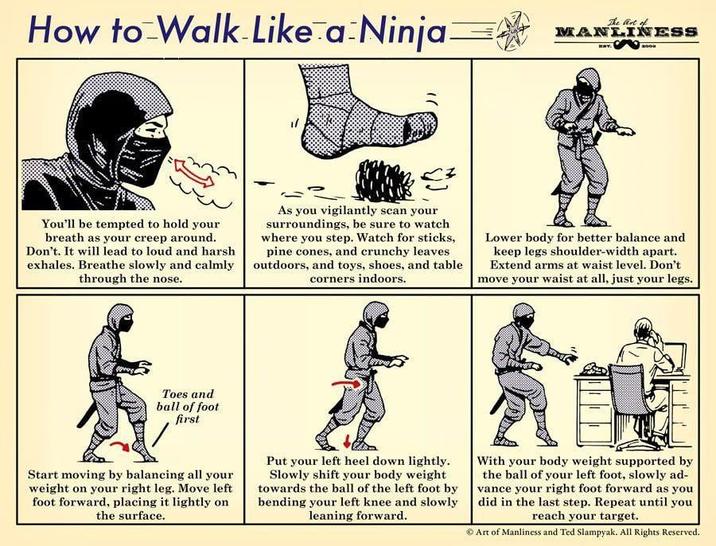 How to Walk Like a Ninja The Art of MANLINESS BOOK You'll be tempted to hold your breath as your creep around. Don't. It will lead to loud and harsh exhales. Breathe slowly and calmly through the nose. As you vigilantly scan your surroundings, be sure to watch where you step. Watch for sticks, pine cones, and crunchy leaves outdoors, and toys, shoes, and table corners indoors. Lower body for better balance and keep legs shoulder-width apart. Extend arms at waist level. Don't move your waist at all, just your legs. Toes and ball of foot first Start moving by balancing all your weight on your right leg. Move left foot forward, placing it lightly on the surface. Put your left heel down lightly. Slowly shift your body weight towards the ball of the left foot by bending your left knee and slowly leaning forward. With your body weight supported by the ball of your left foot, slowly ad- vance your right foot forward as you did in the last step. Repeat until you reach your target. Art of Manliness and Ted Slampyak. All Rights Reserved.
