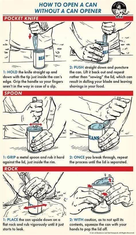HOW TO OPEN A CAN WITHOUT A CAN OPENER POCKET KNIFE NN BEA 1: HOLD the knife straight up and down with the tip just inside the can's edge. Grip the handle so your fingers aren't in the way in case of a slip. SPOON BEA 2: PUSH straight down and puncture the can. Lift it back out and repeat rather than "sawing" the lid, which can result in dulling your blade and leaving shavings in your food. 小 w ANS 1: GRIP a metal spoon and rub it hard against the lid, just inside the rim. ROCK 2: ONCE you break through, repeat the process until the lid is separated. 1: PLACE the can upside down on a flat rock and rub vigorously until it just starts to leak. 2: WITH caution, as to not spill its contents, squeeze the can with your hands to pop the lid off. Add lamps. All Rigles encend