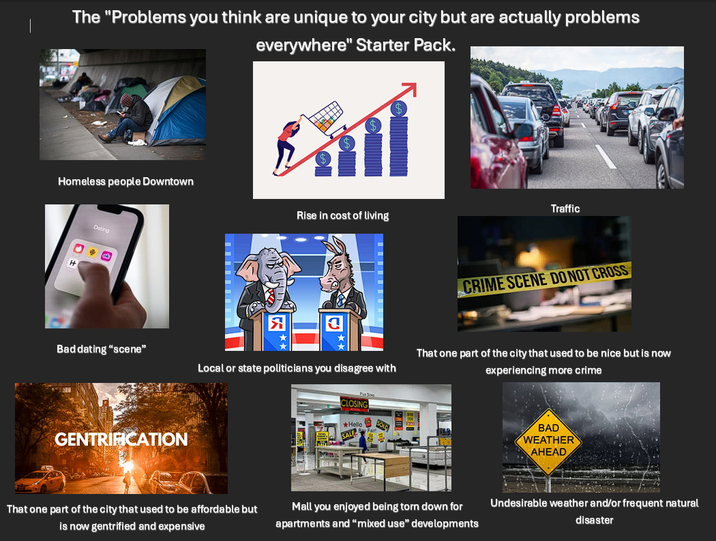 The "Problems you think are unique to your city but are actually problems everywhere" Starter Pack. Homeless people Downtown H Dating Rise in cost of living Bad dating "scene" Local or state politicians you disagree with GENTRIFICATION PS CLOSING Hello SALE Traffic CRIME SCENE DO NOT CROSS That one part of the city that used to be nice but is now experiencing more crime BAD WEATHER AHEAD That one part of the city that used to be affordable but is now gentrified and expensive Mall you enjoyed being torn down for apartments and "mixed use" developments Undesirable weather and/or frequent natural disaster