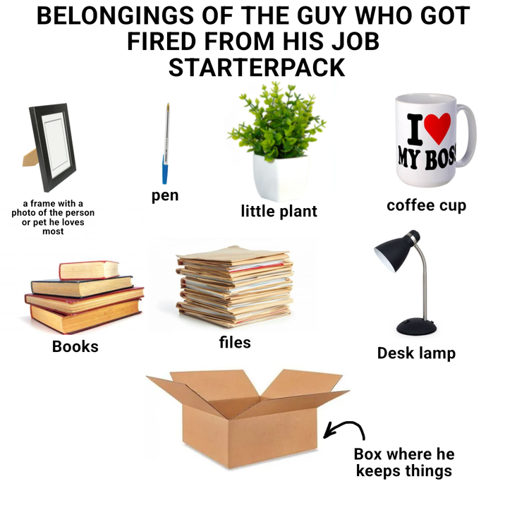 BELONGINGS OF THE GUY WHO GOT FIRED FROM HIS JOB STARTERPACK a frame with a photo of the person or pet he loves most pen little plant IV MY BOS coffee cup Books files Desk lamp Box where he keeps things
