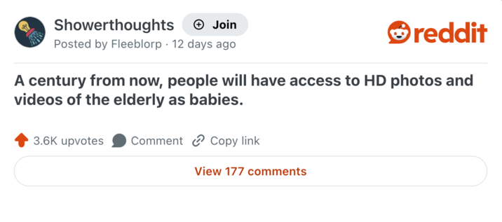 Showerthoughts + Join reddit Posted by Fleeblorp 12 days ago A century from now, people will have access to HD photos and videos of the elderly as babies. 3.6K upvotes Comment Copy link View 177 comments