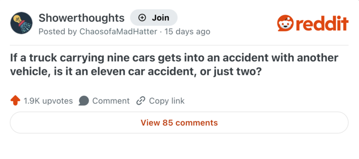 Showerthoughts + Join reddit Posted by Chaosofa Mad Hatter 15 days ago If a truck carrying nine cars gets into an accident with another vehicle, is it an eleven car accident, or just two? 1.9K upvotes Comment Copy link View 85 comments