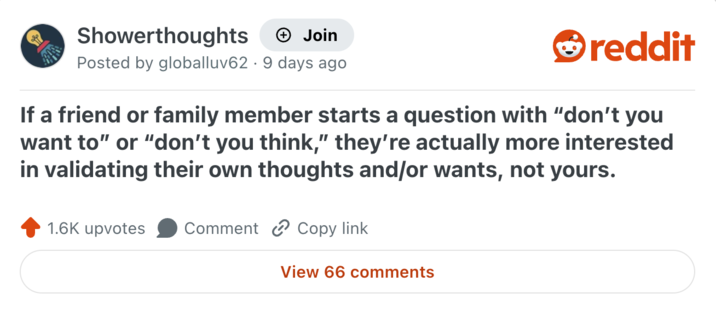 Showerthoughts Join Posted by globalluv62 9 days ago reddit If a friend or family member starts a question with "don't you want to" or "don't you think," they're actually more interested in validating their own thoughts and/or wants, not yours. 1.6K upvotes Comment Copy link View 66 comments