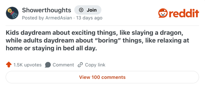 Showerthoughts + Join reddit Posted by Armed Asian 13 days ago Kids daydream about exciting things, like slaying a dragon, while adults daydream about "boring" things, like relaxing at home or staying in bed all day. 1.5K upvotes Comment Copy link View 100 comments