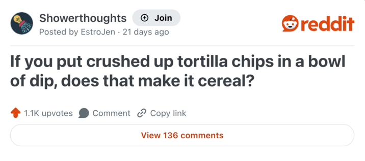 Showerthoughts + Join reddit Posted by EstroJen 21 days ago If you put crushed up tortilla chips in a bowl of dip, does that make it cereal? 1.1K upvotes Comment Copy link View 136 comments