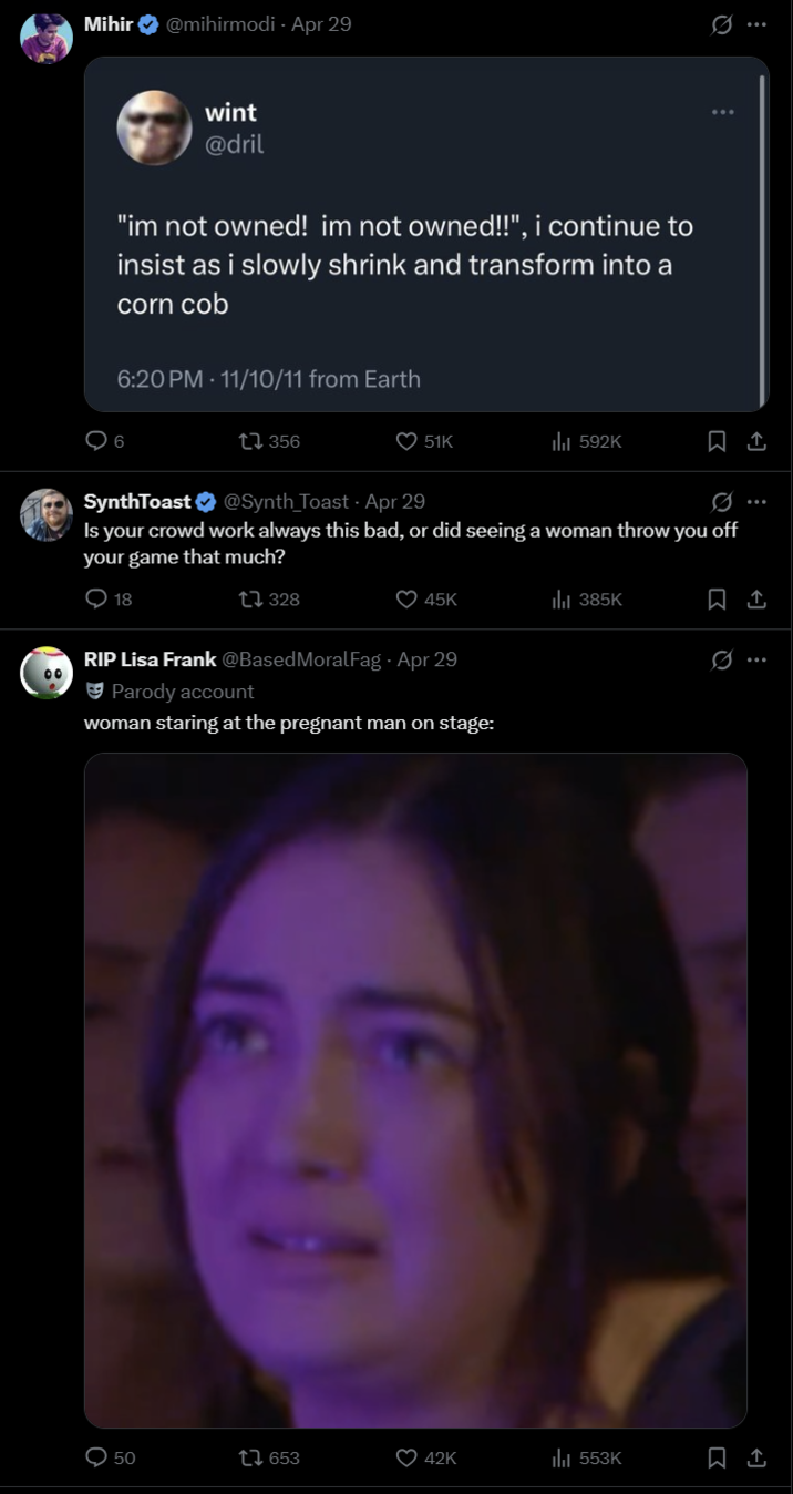 20PM- 11/10/11 from Earth 356 51K 592K SynthToast + @Synth Toast - Apr 29 0 Is your crowd work always this bad, or did seeing a woman throw you off your game that much? O 18 1328 45K ılı 385K RIP Lisa Frank @BasedMoralFag Apr 29 Parody account woman staring at the pregnant man on stage: 50 16 653 42K ili 553K Q