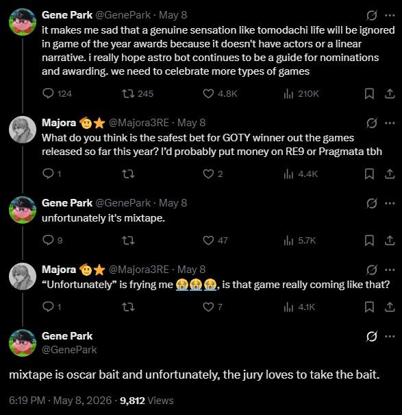 Gene Park @GenePark May 8 it makes me sad that a genuine sensation like tomodachi life will be ignored in game of the year awards because it doesn't have actors or a linear narrative. i really hope astro bot continues to be a guide for nominations and awarding. we need to celebrate more types of games 124 245 4.8K ili 210K Majora @Majora3RE - May 8 What do you think is the safest bet for GOTY winner out the games released so far this year? I'd probably put money on RE9 or Pragmata tbh 2 ilil 4.4K Gene Park @GenePark • May 8 unfortunately it's mixtape. 27 Majora ⭑@Majora3RE - May 8 "Unfortunately" is frying me 27 47 ili 5.7K , is that game really coming like that? ill 4.1K Gene Park @GenePark mixtape is oscar bait and unfortunately, the jury loves to take the bait. 6:19 PM - May 8, 2026 - 9,812 Views