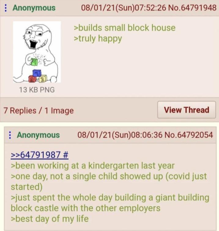 Anonymous 08/01/21(Sun)07:52:26 No.64791948 >builds small block house >truly happy 13 KB PNG 7 Replies/1 Image Anonymous >>64791987 # View Thread 08/01/21(Sun)08:06:36 No.64792054 >been working at a kindergarten last year >one day, not a single child showed up (covid just started) >just spent the whole day building a giant building block castle with the other employers >best day of my life