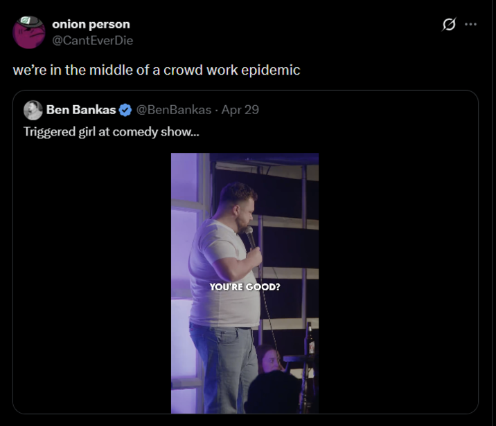 onion person @CantEverDie we're in the middle of a crowd work epidemic Ben Bankas @BenBankas - Apr 29 Triggered girl at comedy show... YOU'RE GOOD? Ø