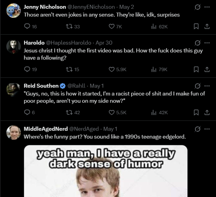 Jenny Nicholson @JennyENicholson - May 2 Those aren't even jokes in any sense. They're like, idk, surprises 16 1733 7K ılı 62K 0 Haroldo @HaplessHaroldo Apr 30 Jesus christ I thought the first video was bad. How the f--- does this guy have a following? 19 Reid Southen 15 @Rahll - May 1 5.9K 79K "Guys, no, this is how it started, I'm a racist p------------ and I make fun of poor people, aren't you on my side now?" 1 42 5.5K ılı 42K Middle AgedNerd @NerdAged - May 1 Where's the funny part? You sound like a 1990s teenage edgelord. yeah man, I have a really dark sense of humor 1 0