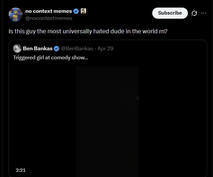 no context memes @nocontextmemes Subscribe Is this guy the most universally hated dude in the world rn? Ben Bankas @BenBankas - Apr 29 Triggered girl at comedy show... 2:21