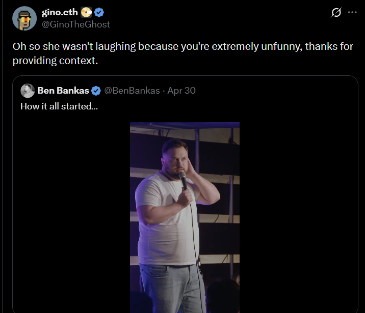 gino.eth @GinoTheGhost Oh so she wasn't laughing because you're extremely unfunny, thanks for providing context. Ben Bankas How it all started... @BenBankas. Apr 30
