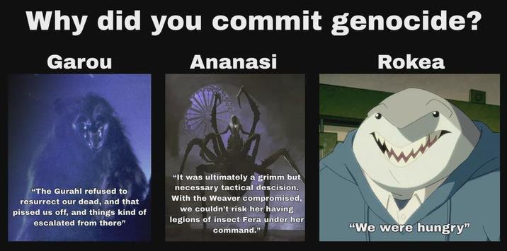 Why did you commit genocide? Garou Ananasi Rokea "The Gurahl refused to resurrect our dead, and that p----- us off, and things kind of escalated from there" "It was ultimately a grimm but necessary tactical descision. With the Weaver compromised, we couldn't risk her having legions of insect Fera under her command." "We were hungry"