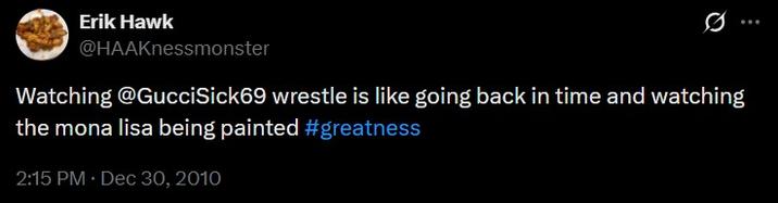 Erik Hawk @HAAKnessmonster Watching @GucciSick69 wrestle is like going back in time and watching the mona lisa being painted #greatness 2:15 PM • Dec 30, 2010