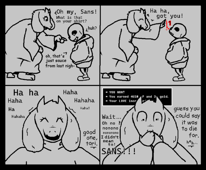 Oh my, Sans! What is that on your shirt? huh? Ha ha, got you! -7 oh, that's just sauce from last nigh- Ha ha Haha * YOU WON! Haha Hahaha * You earned 4650 P and 3 gold. * Your LOVE incr Ha Haha! Hahaha good Wait... Oh no } nonono nononono one, I didn't tori. mean ta! SANS!!! ANS, guess you could say it was to die for. heh...