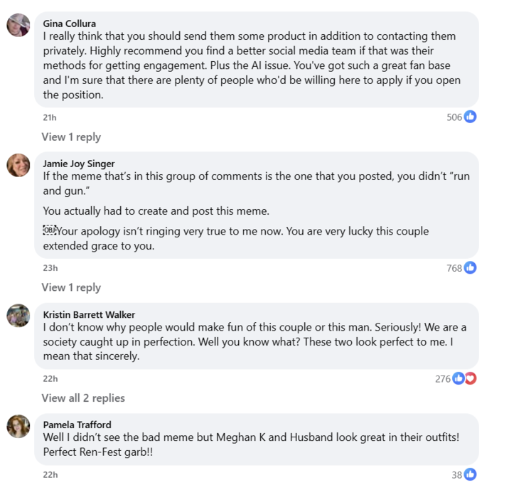 Gina Collura I really think that you should send them some product in addition to contacting them privately. Highly recommend you find a better social media team if that was their methods for getting engagement. Plus the Al issue. You've got such a great fan base and I'm sure that there are plenty of people who'd be willing here to apply if you open the position. 21h View 1 reply Jamie Joy Singer 506 If the meme that's in this group of comments is the one that you posted, you didn't "run and gun." You actually had to create and post this meme. OBJ Your apology isn't ringing very true to me now. You are very lucky this couple extended grace to you. 23h View 1 reply Kristin Barrett Walker 768b I don't know why people would make fun of this couple or this man. Seriously! We are a society caught up in perfection. Well you know what? These two look perfect to me. I mean that sincerely. 22h View all 2 replies Pamela Trafford 276 D❤ Well I didn't see the bad meme but Meghan K and Husband look great in their outfits! Perfect Ren-Fest garb!! 22h 38